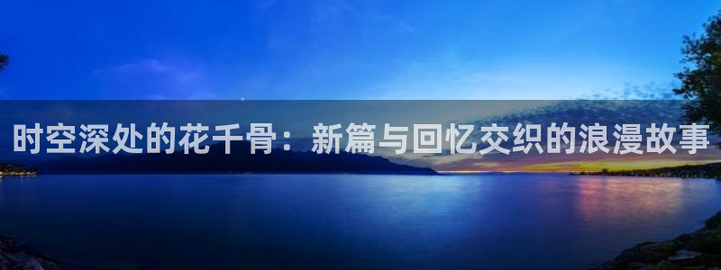 青柠影院免费看电视剧：时空深处的花千骨：新篇与回忆交织的浪漫故事